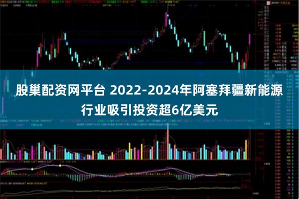 股巢配资网平台 2022-2024年阿塞拜疆新能源行业吸引投资超6亿美元