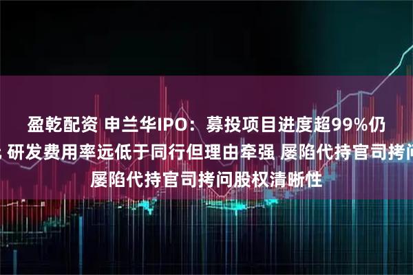 盈乾配资 申兰华IPO:募投项目进度超99%仍要募资3亿元 研发费用率远低于同行但理由牵强 屡陷代持官司拷问股权清晰性