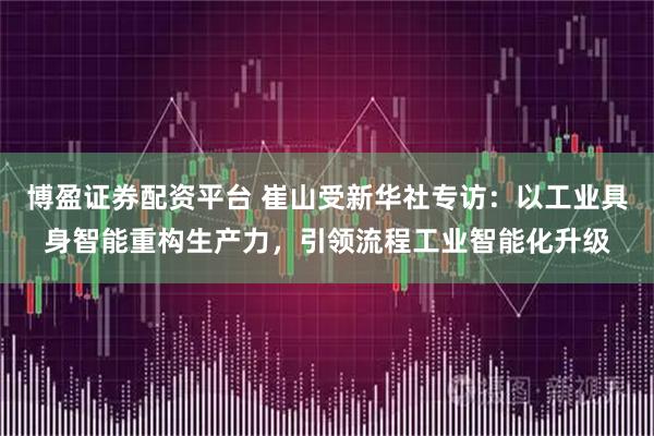 博盈证券配资平台 崔山受新华社专访:以工业具身智能重构生产力,引领流程工业智能化升级