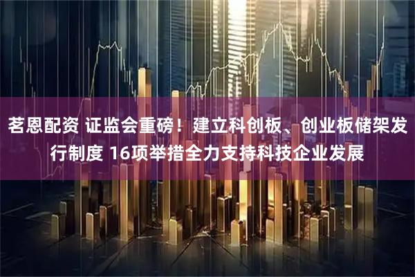 茗恩配资 证监会重磅!建立科创板、创业板储架发行制度 16项举措全力支持科技企业发展