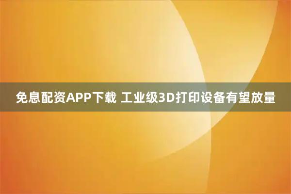 免息配资APP下载 工业级3D打印设备有望放量