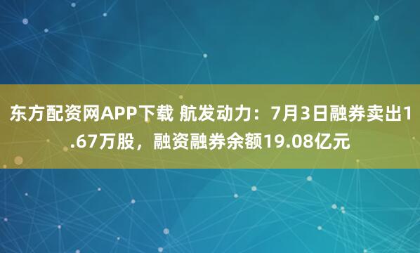 东方配资网APP下载 航发动力:7月3日融券卖出1.67万股,融资融券余额19.08亿元