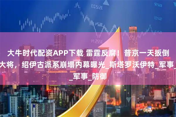 大牛时代配资APP下载 雷霆反腐!普京一天扳倒三员大将,绍伊古派系崩塌内幕曝光_斯塔罗沃伊特_军事_防御