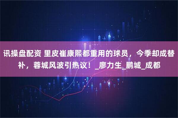 讯操盘配资 里皮崔康熙都重用的球员,今季却成替补,蓉城风波引热议!_廖力生_鹏城_成都