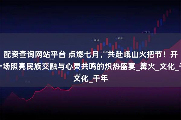 配资查询网站平台 点燃七月,共赴峨山火把节!开启一场照亮民族交融与心灵共鸣的炽热盛宴_篝火_文化_千年