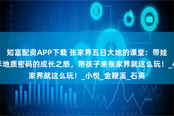 知富配资APP下载 张家界五日大地的课堂:带娃解码张家界亿万年地质密码的成长之旅,带孩子来张家界就这么玩!_小悦_金鞭溪_石英