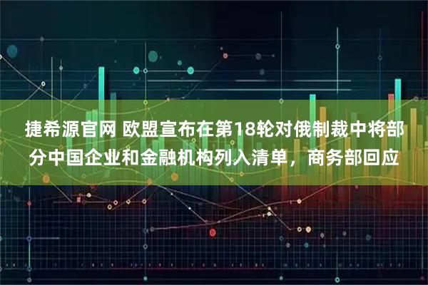 捷希源官网 欧盟宣布在第18轮对俄制裁中将部分中国企业和金融机构列入清单,商务部回应