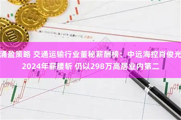 涌盈策略 交通运输行业董秘薪酬榜:中远海控肖俊光2024年薪腰斩 仍以298万高居业内第二