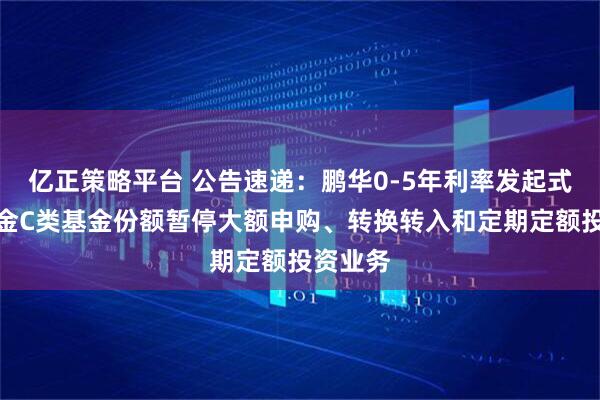 亿正策略平台 公告速递：鹏华0-5年利率发起式债券基金C类基金份额暂停大额申购、转换转入和定期定额投资业务