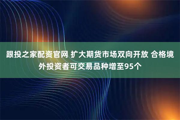 跟投之家配资官网 扩大期货市场双向开放 合格境外投资者可交易品种增至95个