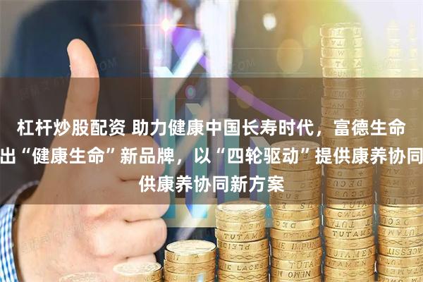 杠杆炒股配资 助力健康中国长寿时代,富德生命人寿推出“健康生命”新品牌,以“四轮驱动”提供康养协同新方案