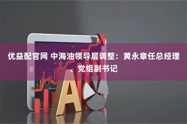 优益配官网 中海油领导层调整:黄永章任总经理、党组副书记