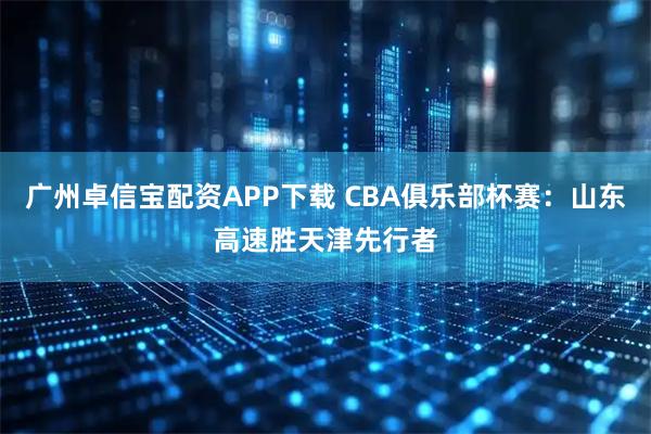 广州卓信宝配资APP下载 CBA俱乐部杯赛：山东高速胜天津先行者