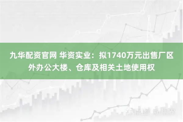 九华配资官网 华资实业：拟1740万元出售厂区外办公大楼、仓库及相关土地使用权