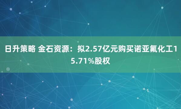 日升策略 金石资源：拟2.57亿元购买诺亚氟化工15.71%股权