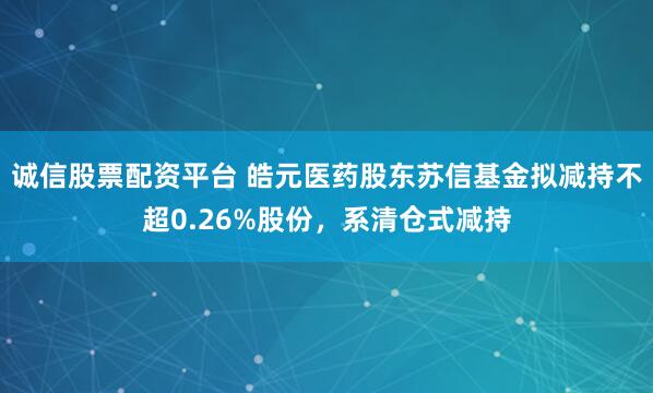 诚信股票配资平台 皓元医药股东苏信基金拟减持不超0.26%股份，系清仓式减持