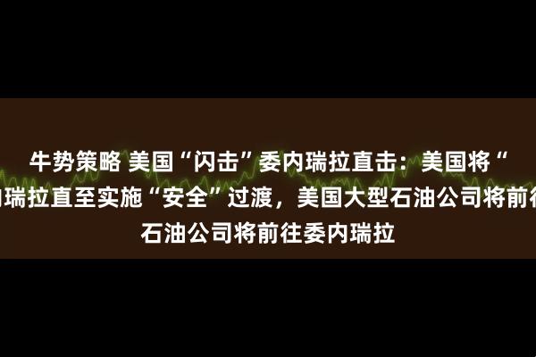 牛势策略 美国“闪击”委内瑞拉直击：美国将“管理”委内瑞拉直至实施“安全”过渡，美国大型石油公司将前往委内瑞拉
