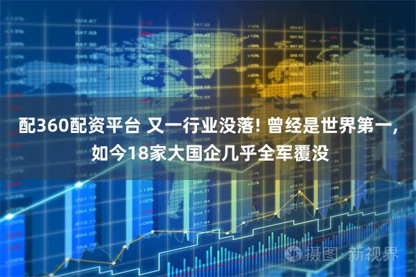 配360配资平台 又一行业没落! 曾经是世界第一, 如今18家大国企几乎全军覆没