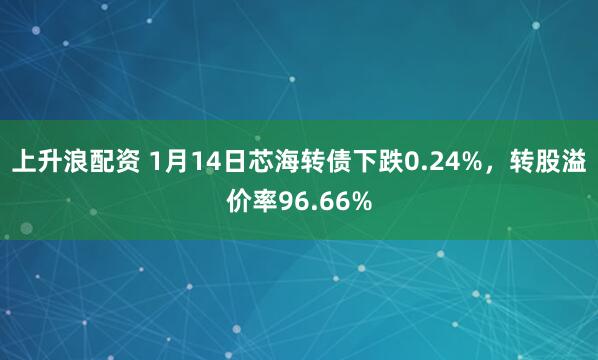 上升浪配资 1月14日芯海转债下跌0.24%，转股溢价率96.66%
