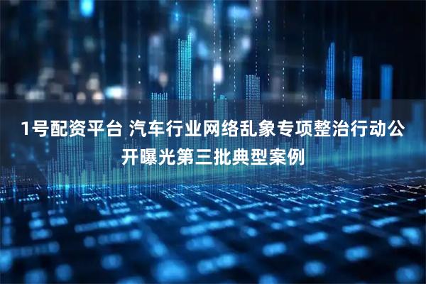 1号配资平台 汽车行业网络乱象专项整治行动公开曝光第三批典型案例