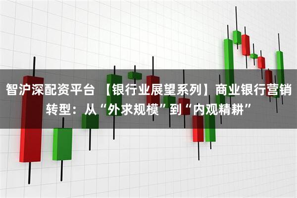 智沪深配资平台 【银行业展望系列】商业银行营销转型：从“外求规模”到“内观精耕”