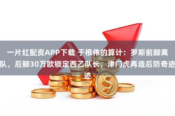 一片红配资APP下载 于根伟的算计：罗斯前脚离队，后脚30万欧锁定西乙队长，津门虎再造后防奇迹