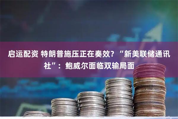 启运配资 特朗普施压正在奏效？“新美联储通讯社”：鲍威尔面临双输局面