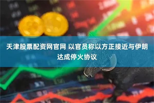 天津股票配资网官网 以官员称以方正接近与伊朗达成停火协议