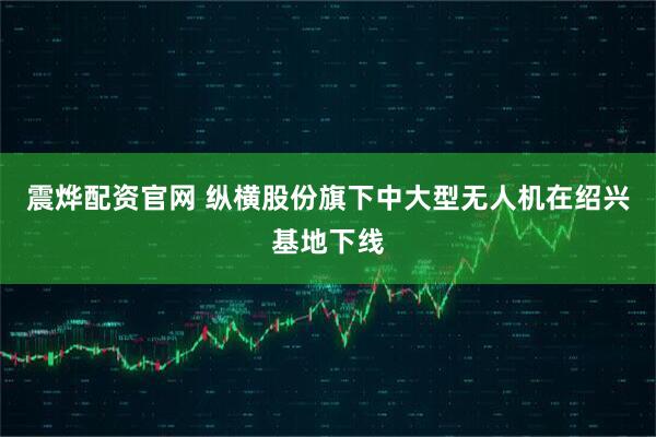 震烨配资官网 纵横股份旗下中大型无人机在绍兴基地下线