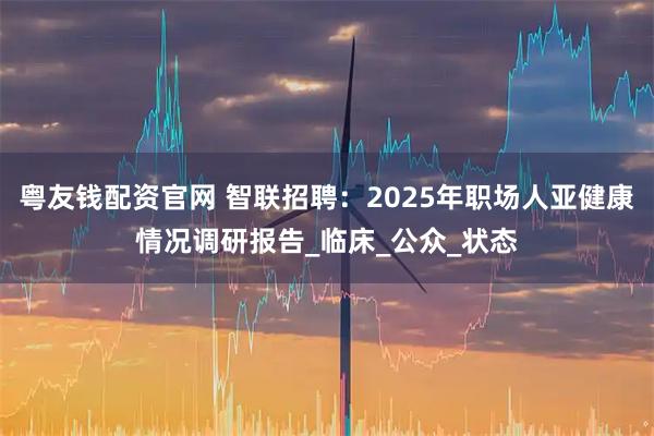 粤友钱配资官网 智联招聘：2025年职场人亚健康情况调研报告_临床_公众_状态