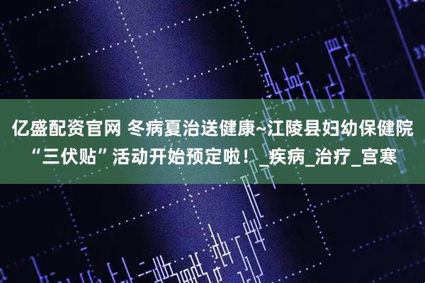 亿盛配资官网 冬病夏治送健康~江陵县妇幼保健院“三伏贴”活动开始预定啦！_疾病_治疗_宫寒