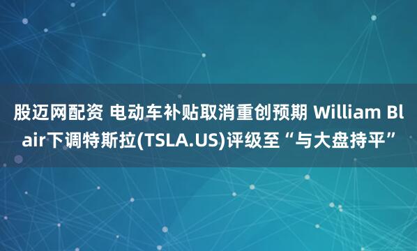 股迈网配资 电动车补贴取消重创预期 William Blair下调特斯拉(TSLA.US)评级至“与大盘持平”