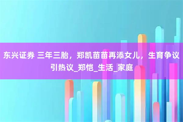 东兴证券 三年三胎，郑凯苗苗再添女儿，生育争议引热议_郑恺_生活_家庭