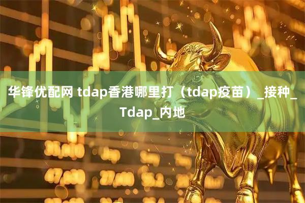 华锋优配网 tdap香港哪里打（tdap疫苗）_接种_Tdap_内地