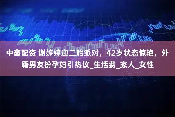中鑫配资 谢婷婷迎二胎派对，42岁状态惊艳，外籍男友扮孕妇引热议_生活费_家人_女性