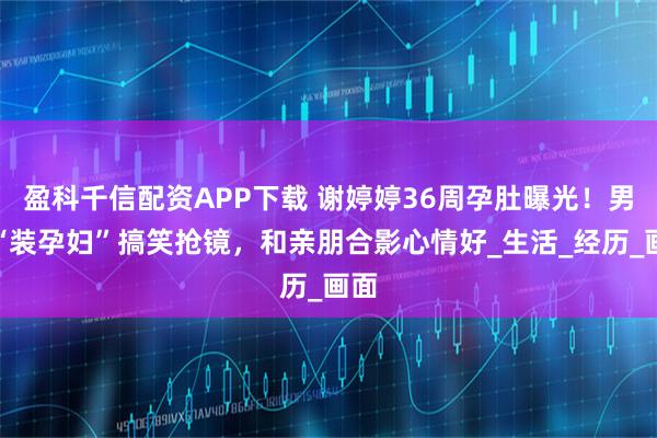 盈科千信配资APP下载 谢婷婷36周孕肚曝光！男友“装孕妇”搞笑抢镜，和亲朋合影心情好_生活_经历_画面