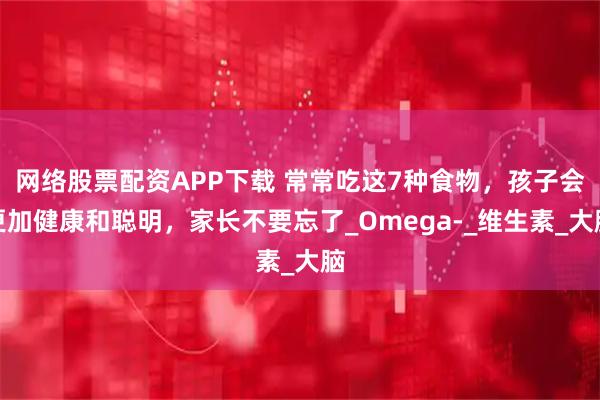 网络股票配资APP下载 常常吃这7种食物，孩子会更加健康和聪明，家长不要忘了_Omega-_维生素_大脑