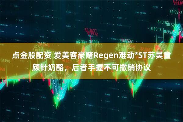 点金股配资 爱美客豪赌Regen难动*ST苏吴童颜针奶酪，后者手握不可撤销协议