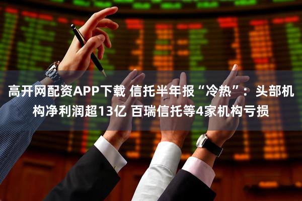 高开网配资APP下载 信托半年报“冷热”：头部机构净利润超13亿 百瑞信托等4家机构亏损