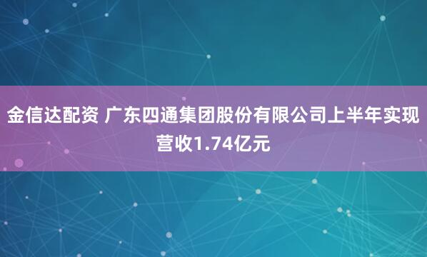 金信达配资 广东四通集团股份有限公司上半年实现营收1.74亿元
