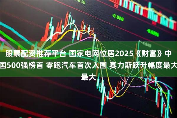 股票配资推荐平台 国家电网位居2025《财富》中国500强榜首 零跑汽车首次入围 赛力斯跃升幅度最大
