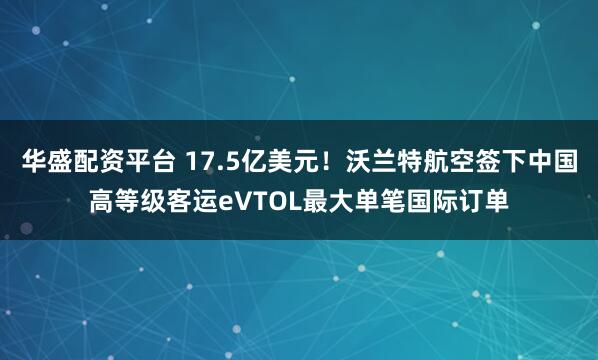 华盛配资平台 17.5亿美元！沃兰特航空签下中国高等级客运eVTOL最大单笔国际订单