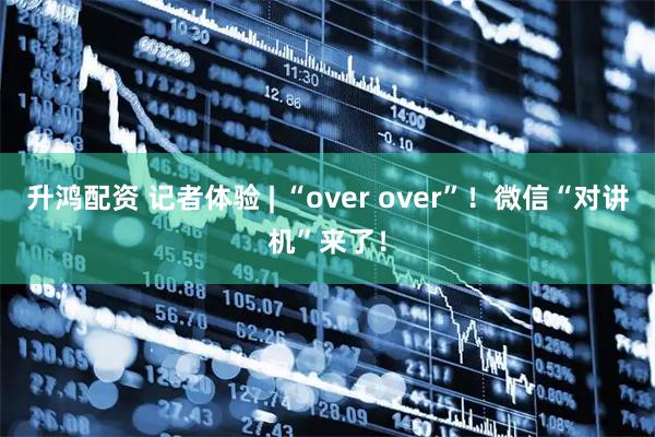 升鸿配资 记者体验 | “over over”！微信“对讲机”来了！