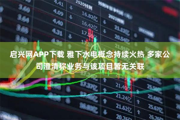 启兴网APP下载 雅下水电概念持续火热 多家公司澄清称业务与该项目暂无关联