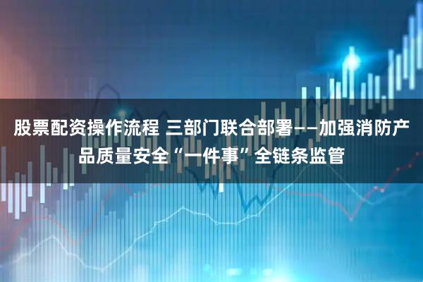 股票配资操作流程 三部门联合部署——加强消防产品质量安全“一件事”全链条监管