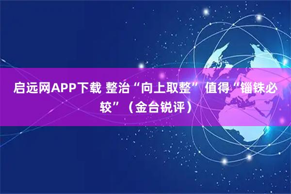 启远网APP下载 整治“向上取整” 值得“锱铢必较”（金台锐评）