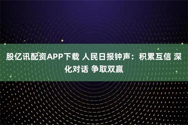 股亿讯配资APP下载 人民日报钟声：积累互信 深化对话 争取双赢