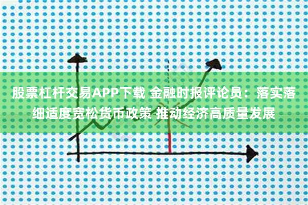股票杠杆交易APP下载 金融时报评论员:落实落细适度宽松货币政策 推动经济高质量发展