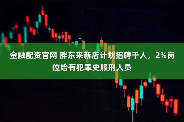 金融配资官网 胖东来新店计划招聘千人，2%岗位给有犯罪史服刑人员