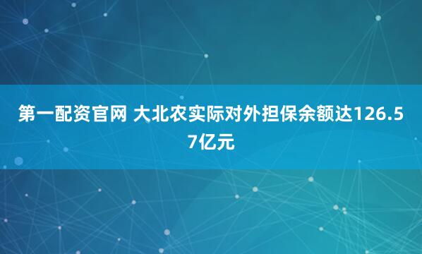第一配资官网 大北农实际对外担保余额达126.57亿元
